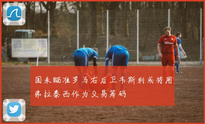 国米瞄准罗马右后卫韦斯利或将用弗拉泰西作为交易筹码