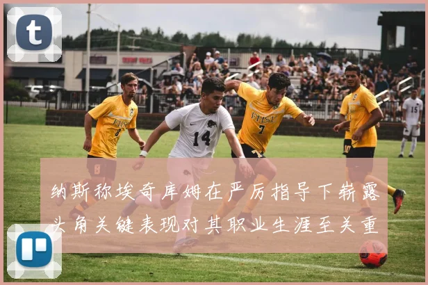 纳斯称埃奇库姆在严厉指导下崭露头角关键表现对其职业生涯至关重要