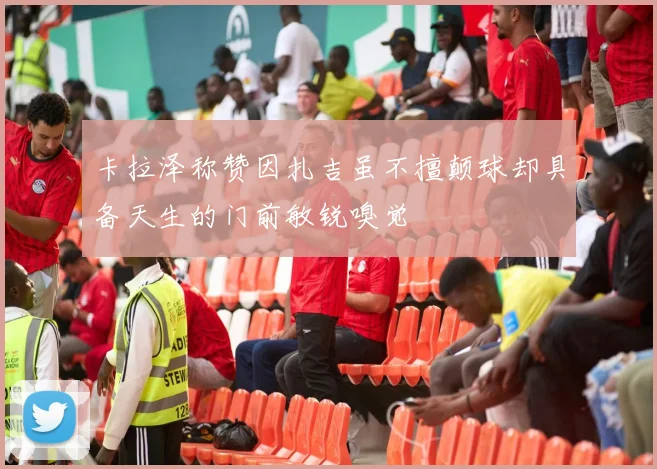 卡拉泽称赞因扎吉虽不擅颠球却具备天生的门前敏锐嗅觉