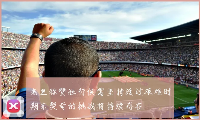 老里称赞独行侠需坚持渡过艰难时期东契奇的挑战将持续存在
