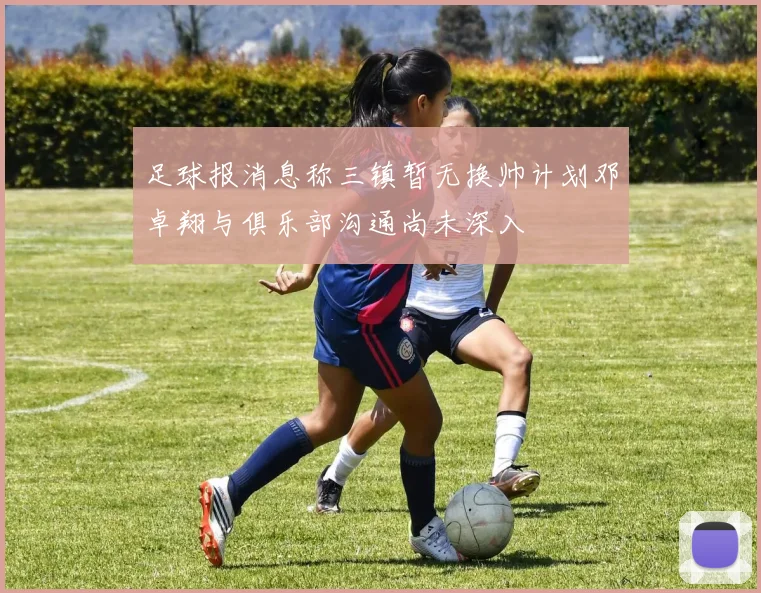 足球报消息称三镇暂无换帅计划邓卓翔与俱乐部沟通尚未深入