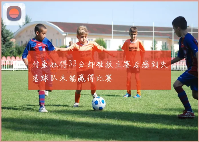 付豪独得33分却难救主赛后感到失落球队未能赢得比赛