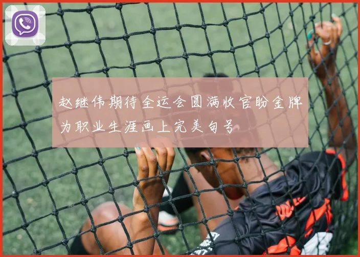 赵继伟期待全运会圆满收官盼金牌为职业生涯画上完美句号