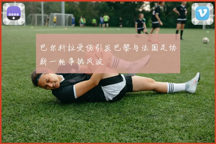 巴尔科拉受伤引发巴黎与法国足协新一轮争执风波