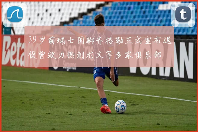39岁前瑞士国脚齐格勒正式宣布退役曾效力热刺尤文等多家俱乐部