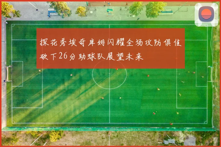 探花秀埃奇库姆闪耀全场攻防俱佳砍下26分助球队展望未来