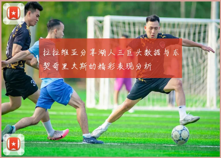 拉拉维亚分享湖人三巨头数据与东契奇里夫斯的精彩表现分析