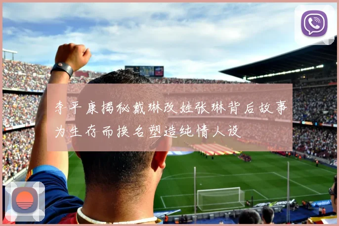 李平康揭秘戴琳改姓张琳背后故事为生存而换名塑造纯情人设