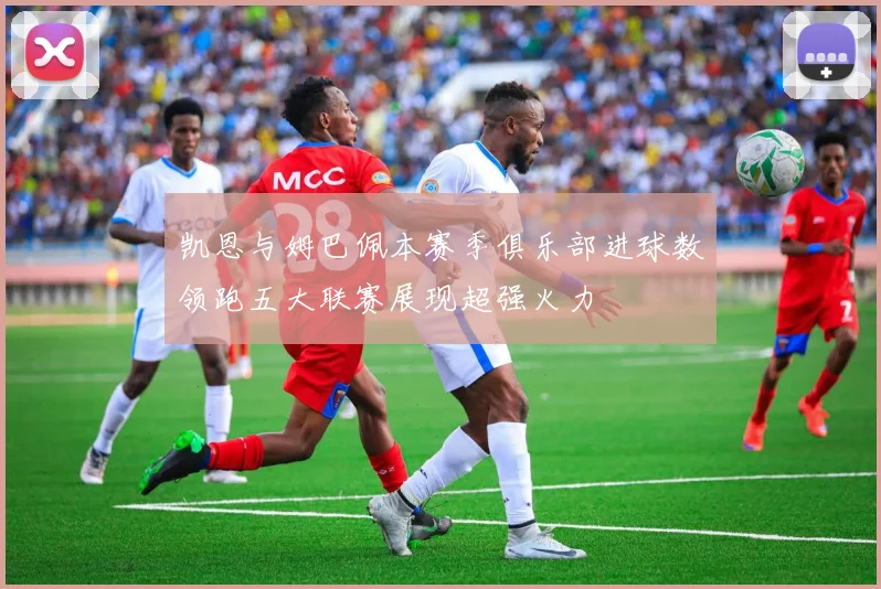 凯恩与姆巴佩本赛季俱乐部进球数领跑五大联赛展现超强火力