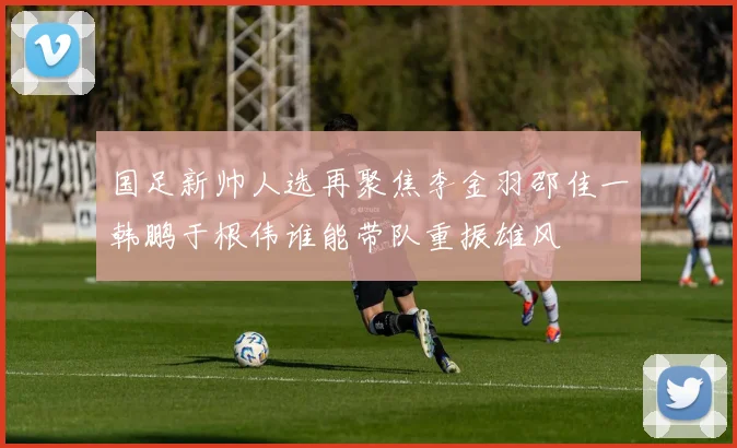 国足新帅人选再聚焦李金羽邵佳一韩鹏于根伟谁能带队重振雄风