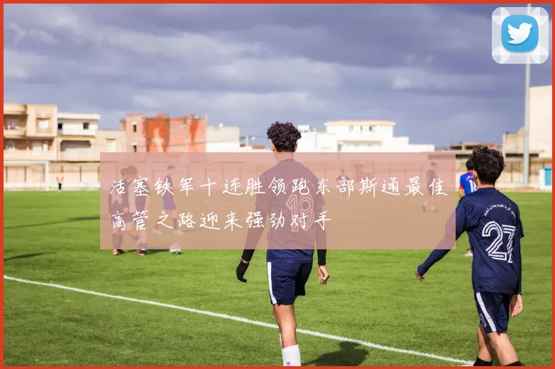 活塞铁军十连胜领跑东部斯通最佳高管之路迎来强劲对手