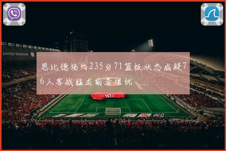恩比德场均235分71篮板状态成疑76人客战猛龙前景堪忧