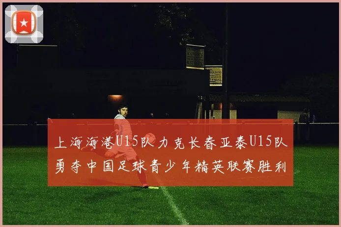 上海海港U15队力克长春亚泰U15队勇夺中国足球青少年精英联赛胜利