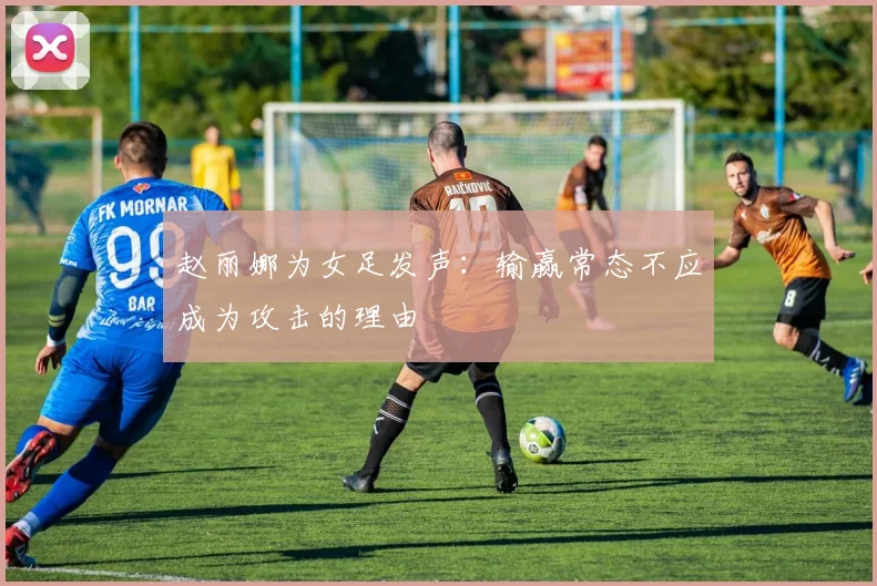 赵丽娜为女足发声：输赢常态不应成为攻击的理由