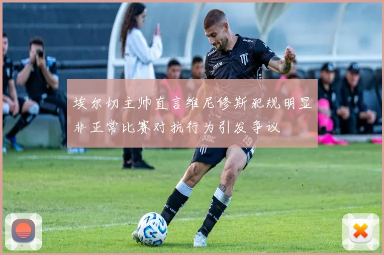 埃尔切主帅直言维尼修斯犯规明显非正常比赛对抗行为引发争议