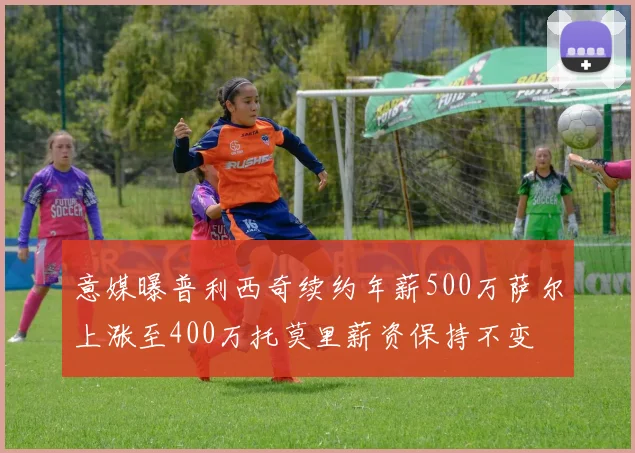 意媒曝普利西奇续约年薪500万萨尔上涨至400万托莫里薪资保持不变