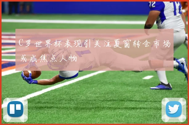 C罗世界杯表现引关注夏窗转会市场或成焦点人物