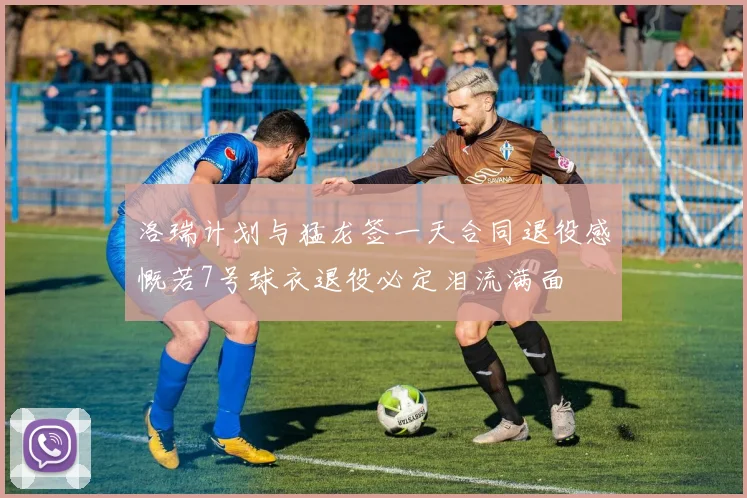 洛瑞计划与猛龙签一天合同退役感慨若7号球衣退役必定泪流满面