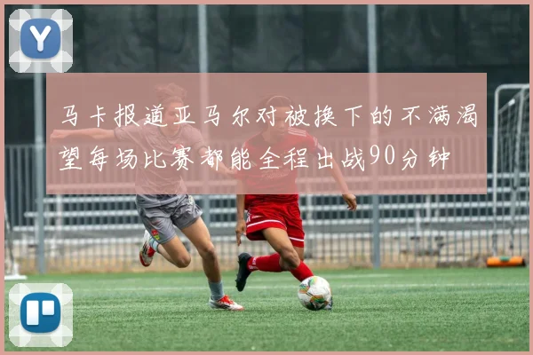 马卡报道亚马尔对被换下的不满渴望每场比赛都能全程出战90分钟