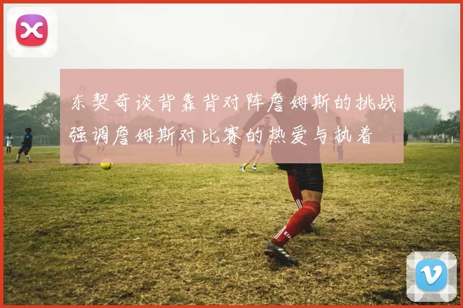 东契奇谈背靠背对阵詹姆斯的挑战强调詹姆斯对比赛的热爱与执着