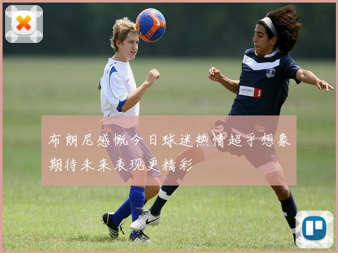 布朗尼感慨今日球迷热情超乎想象期待未来表现更精彩