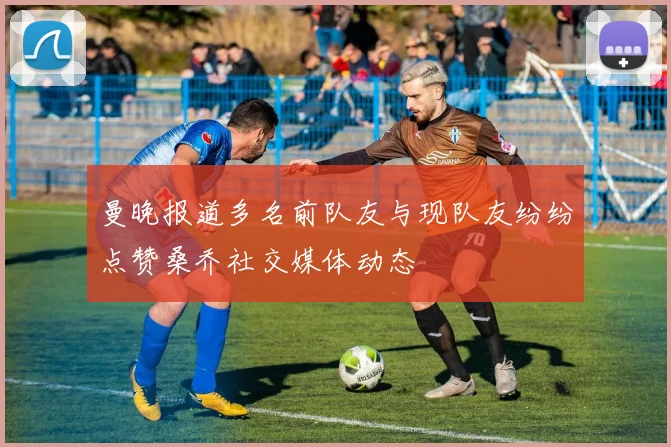 曼晚报道多名前队友与现队友纷纷点赞桑乔社交媒体动态