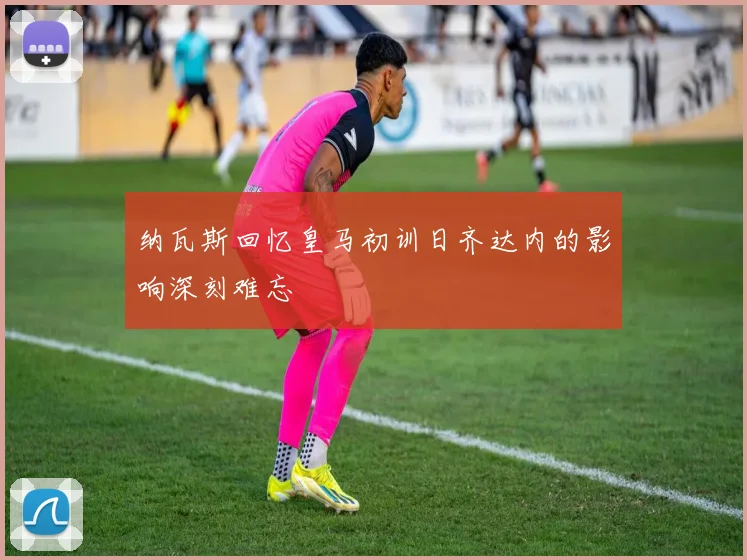 纳瓦斯回忆皇马初训日齐达内的影响深刻难忘