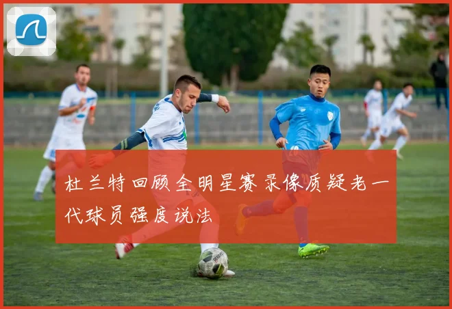 杜兰特回顾全明星赛录像质疑老一代球员强度说法