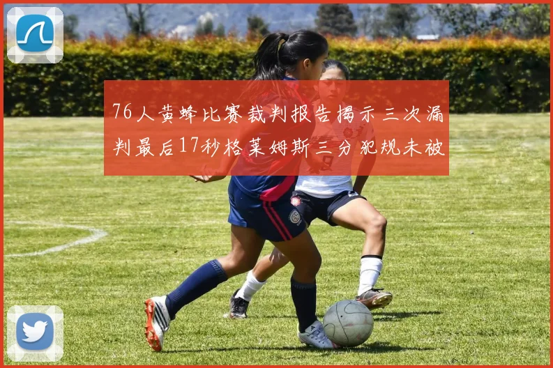 76人黄蜂比赛裁判报告揭示三次漏判最后17秒格莱姆斯三分犯规未被判罚