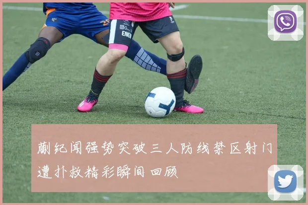 蒯纪闻强势突破三人防线禁区射门遭扑救精彩瞬间回顾