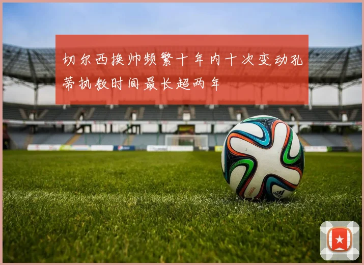 切尔西换帅频繁十年内十次变动孔蒂执教时间最长超两年
