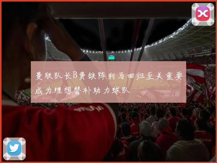 曼联队长B费缺阵利马回归至关重要成为理想替补助力球队