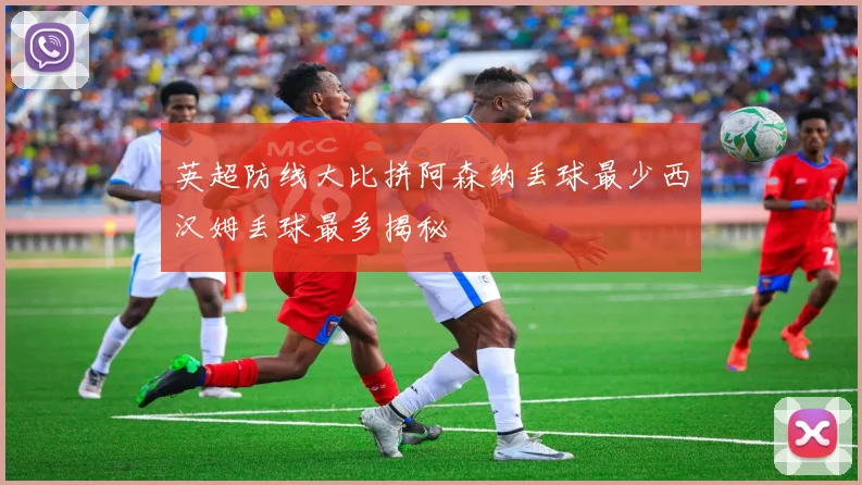 英超防线大比拼阿森纳丢球最少西汉姆丢球最多揭秘
