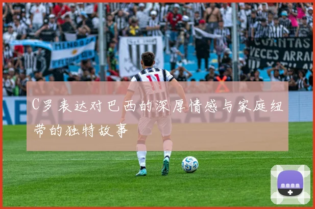 C罗表达对巴西的深厚情感与家庭纽带的独特故事