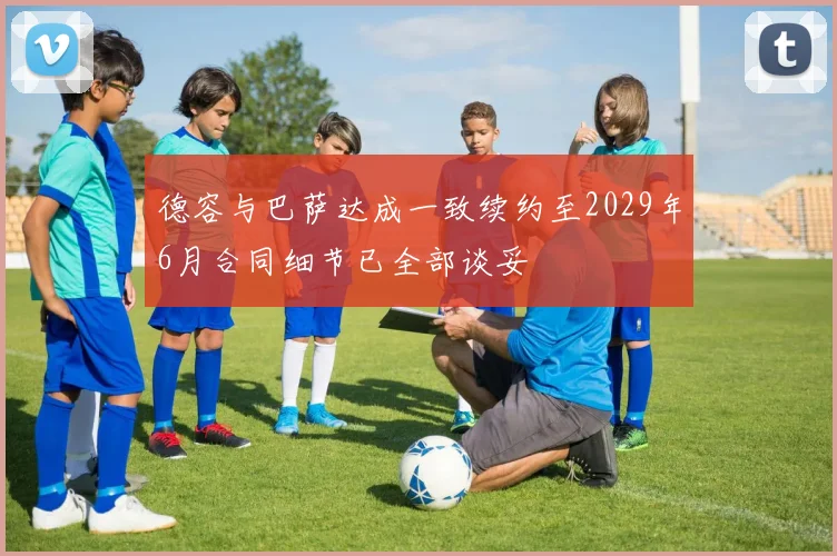 德容与巴萨达成一致续约至2029年6月合同细节已全部谈妥